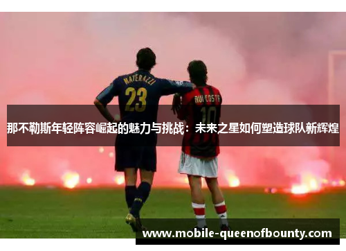 那不勒斯年轻阵容崛起的魅力与挑战：未来之星如何塑造球队新辉煌